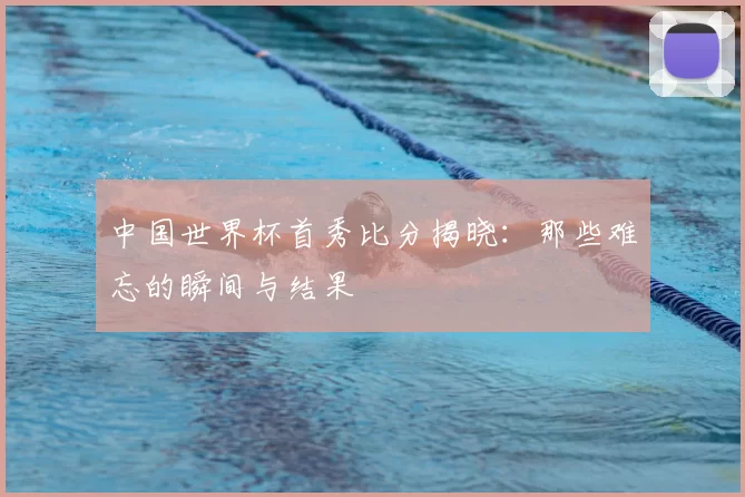 中国世界杯首秀比分揭晓：那些难忘的瞬间与结果