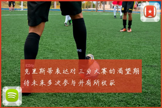克里斯蒂表达对三分大赛的渴望期待未来多次参与并有所收获