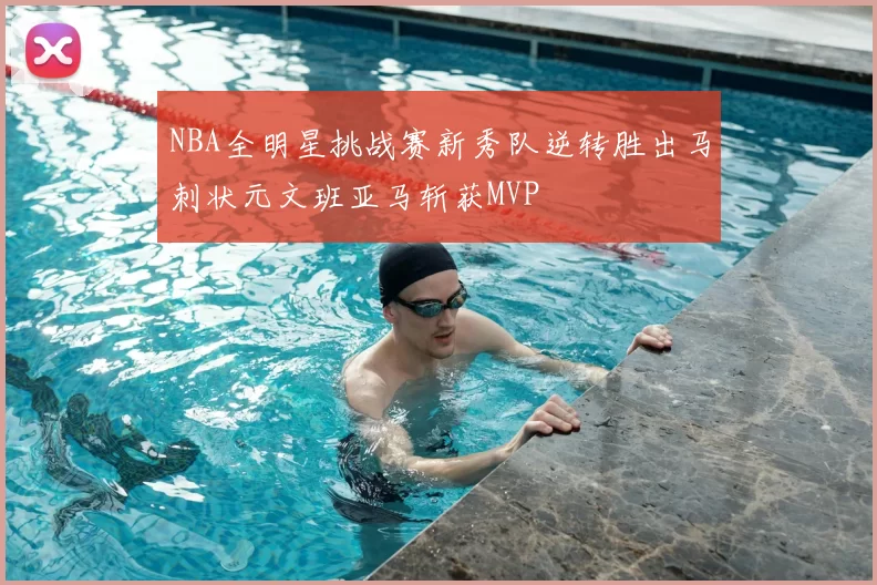 NBA全明星挑战赛新秀队逆转胜出马刺状元文班亚马斩获MVP