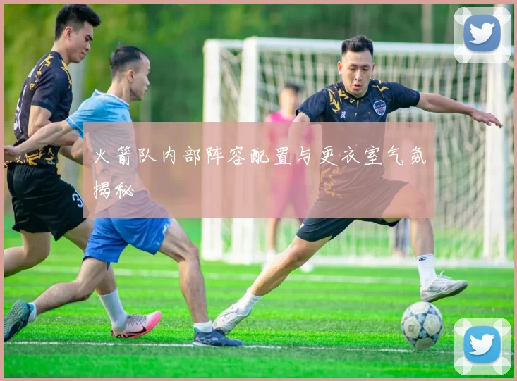 火箭队内部阵容配置与更衣室气氛揭秘