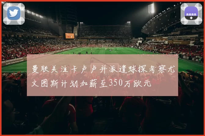 曼联关注卡卢卢并派遣球探考察尤文图斯计划加薪至350万欧元