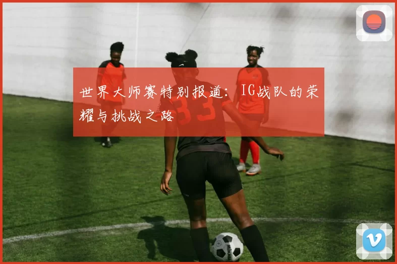 世界大师赛特别报道:IG战队的荣耀与挑战之路