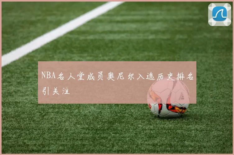 NBA名人堂成员奥尼尔入选历史排名引关注