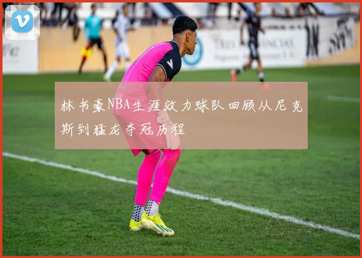 林书豪NBA生涯效力球队回顾从尼克斯到猛龙夺冠历程
