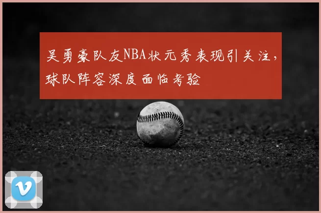 吴勇豪队友NBA状元秀表现引关注，球队阵容深度面临考验