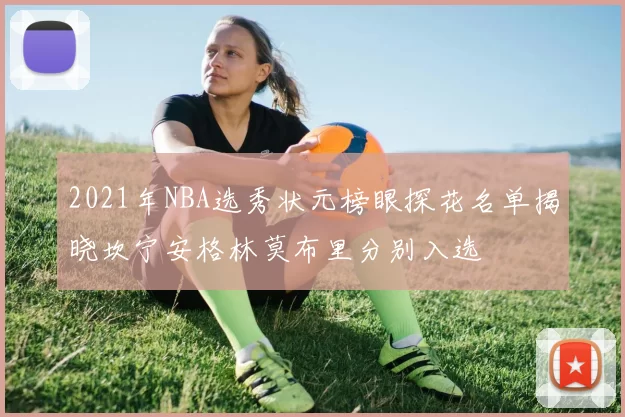 2021年NBA选秀状元榜眼探花名单揭晓坎宁安格林莫布里分别入选