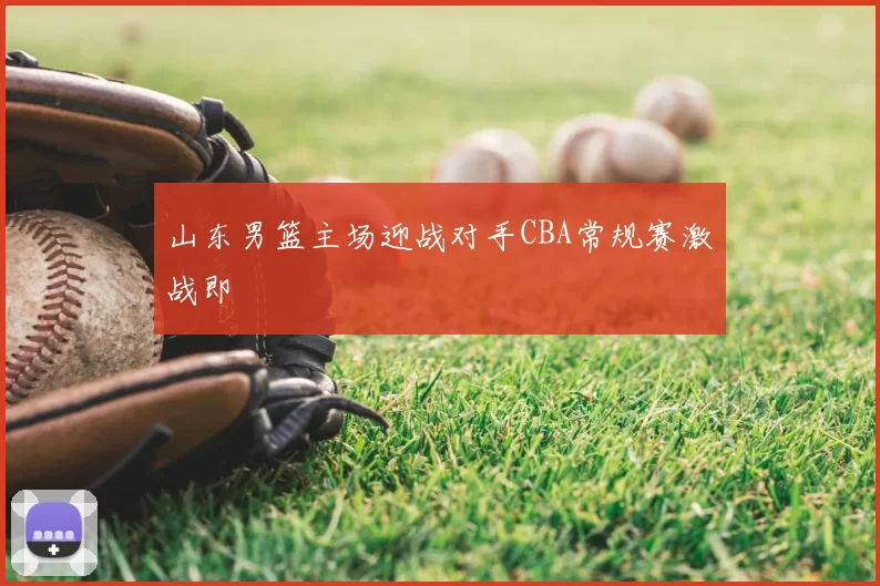 山东男篮主场迎战对手CBA常规赛激战即