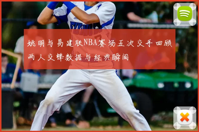 姚明与易建联NBA赛场五次交手回顾两人交锋数据与经典瞬间