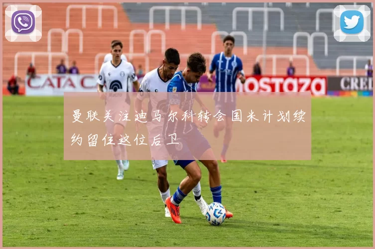 曼联关注迪马尔科转会国米计划续约留住这位后卫
