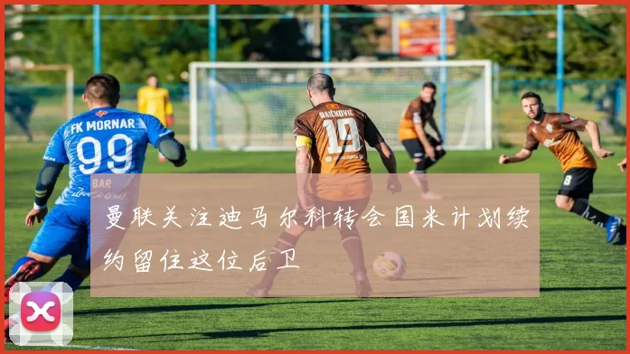 曼联关注迪马尔科转会国米计划续约留住这位后卫