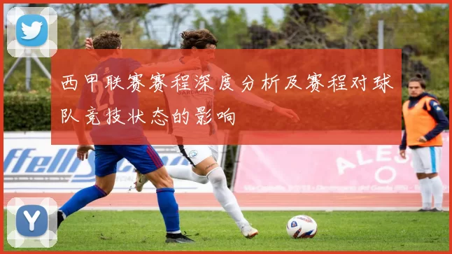 西甲联赛赛程深度分析及赛程对球队竞技状态的影响
