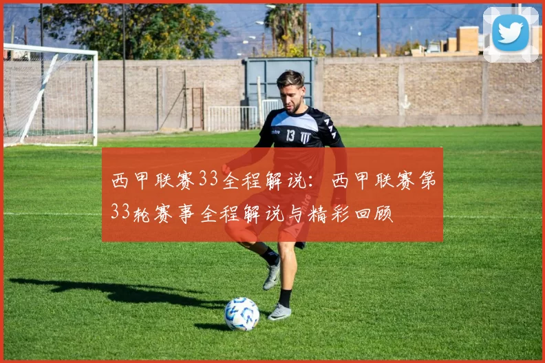 西甲联赛33全程解说：西甲联赛第33轮赛事全程解说与精彩回顾