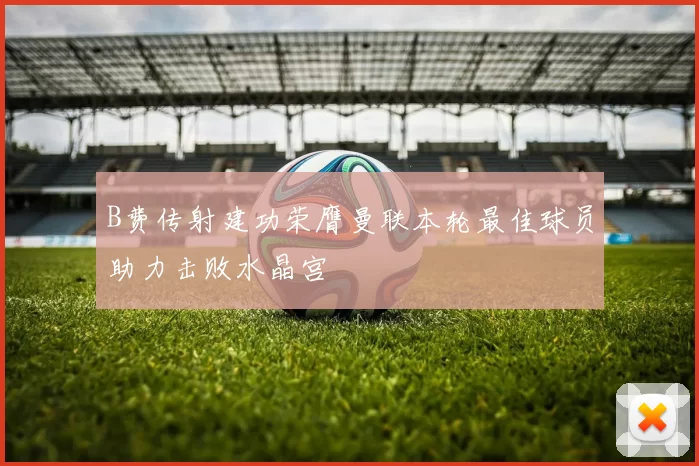 B费传射建功荣膺曼联本轮最佳球员助力击败水晶宫