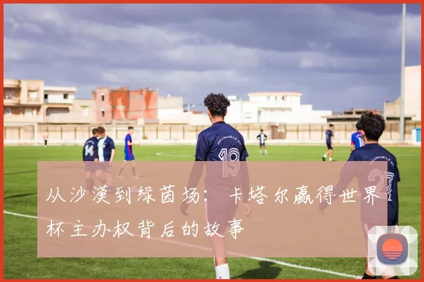 从沙漠到绿茵场：卡塔尔赢得世界杯主办权背后的故事
