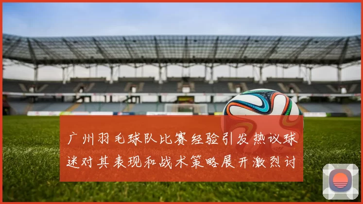 广州羽毛球队比赛经验引发热议球迷对其表现和战术策略展开激烈讨论