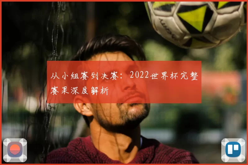 从小组赛到决赛：2022世界杯完整赛果深度解析