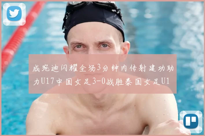 成宛迪闪耀全场3分钟内传射建功助力U17中国女足3-0战胜泰国女足U17