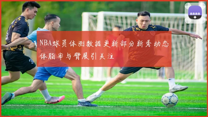 NBA球员体测数据更新部分新秀动态体脂率与臂展引关注