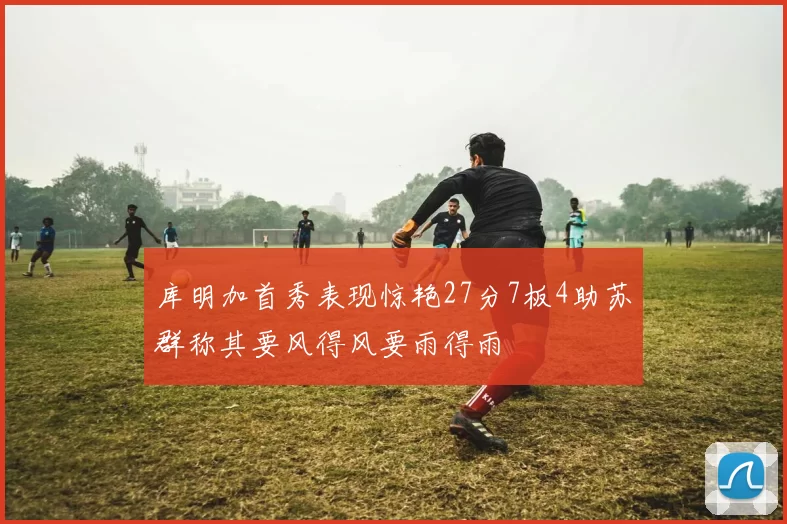 库明加首秀表现惊艳27分7板4助苏群称其要风得风要雨得雨