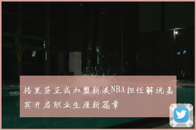 格里芬正式加盟新浪NBA担任解说嘉宾开启职业生涯新篇章