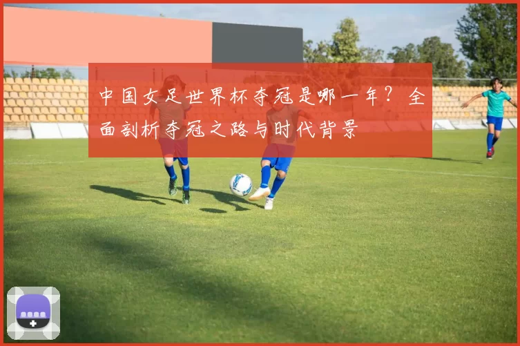 中国女足世界杯夺冠是哪一年？全面剖析夺冠之路与时代背景