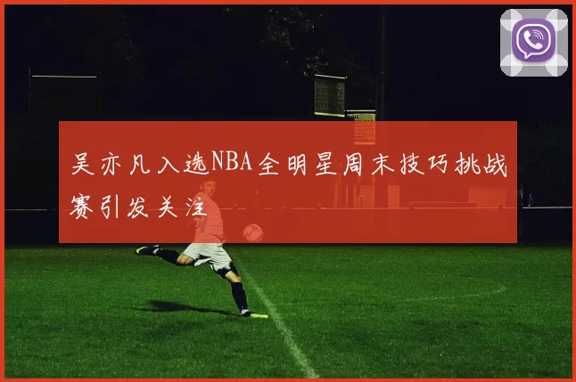吴亦凡入选NBA全明星周末技巧挑战赛引发关注
