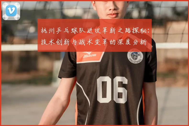 杭州乒乓球队进攻革新之路探秘：技术创新与战术变革的深度分析