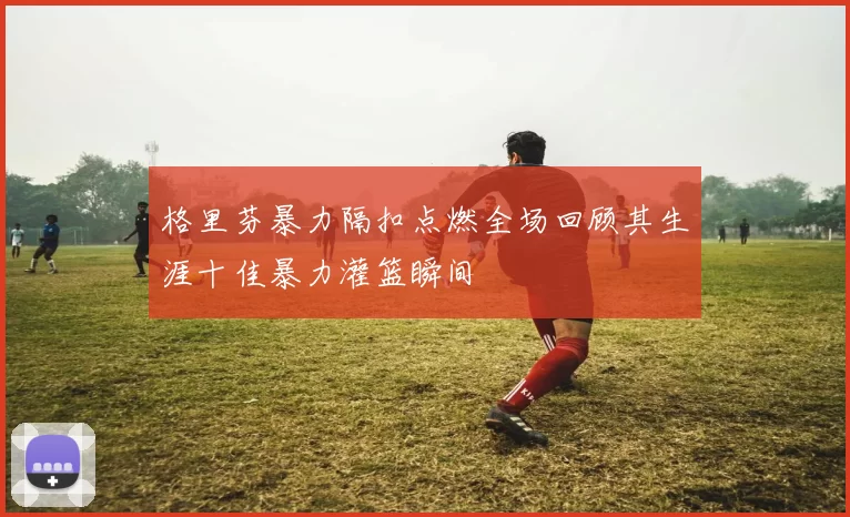 格里芬暴力隔扣点燃全场回顾其生涯十佳暴力灌篮瞬间