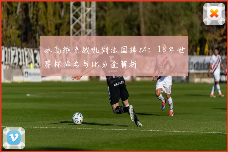 冰岛维京战吼到法国捧杯：18年世界杯排名与比分全解析