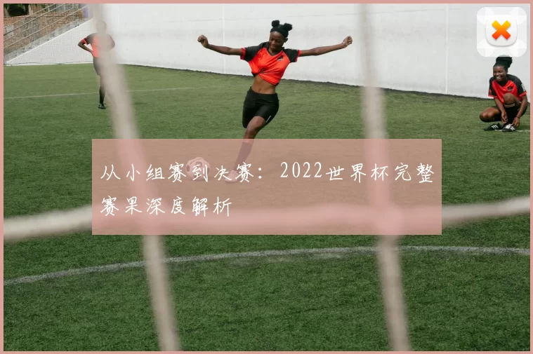 从小组赛到决赛：2022世界杯完整赛果深度解析