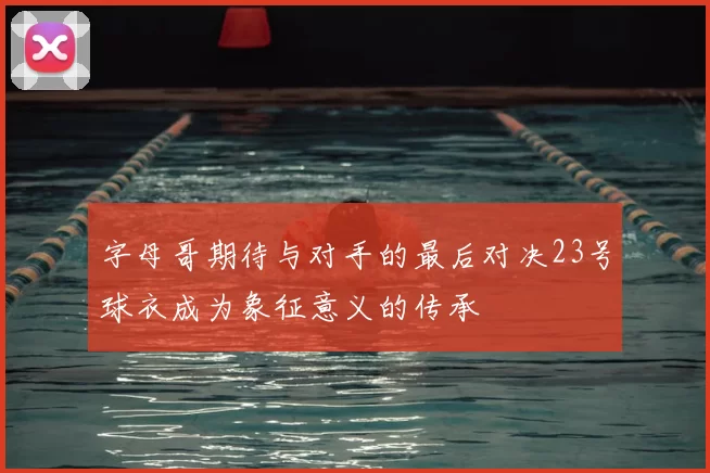 字母哥期待与对手的最后对决23号球衣成为象征意义的传承