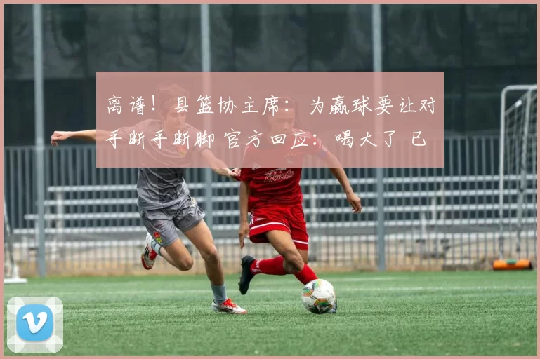离谱！县篮协主席：为赢球要让对手断手断脚 官方回应：喝大了 已免职