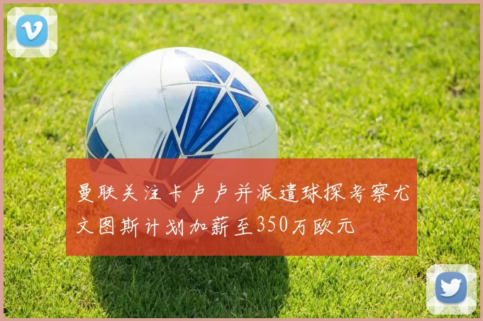 曼联关注卡卢卢并派遣球探考察尤文图斯计划加薪至350万欧元
