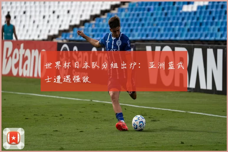 世界杯日本队分组出炉:亚洲蓝武士遭遇强敌