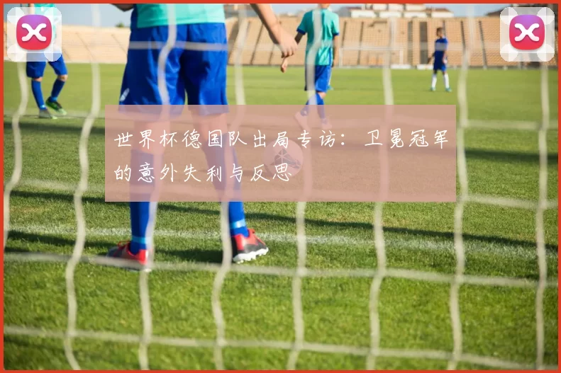 世界杯德国队出局专访：卫冕冠军的意外失利与反思