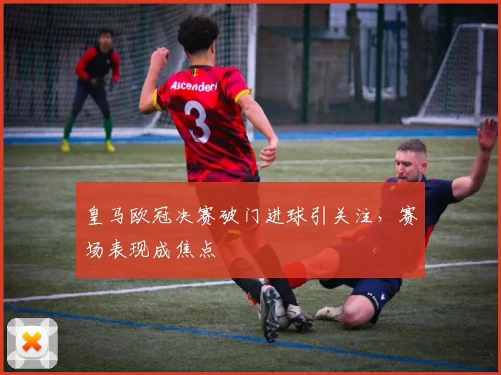 皇马欧冠决赛破门进球引关注，赛场表现成焦点
