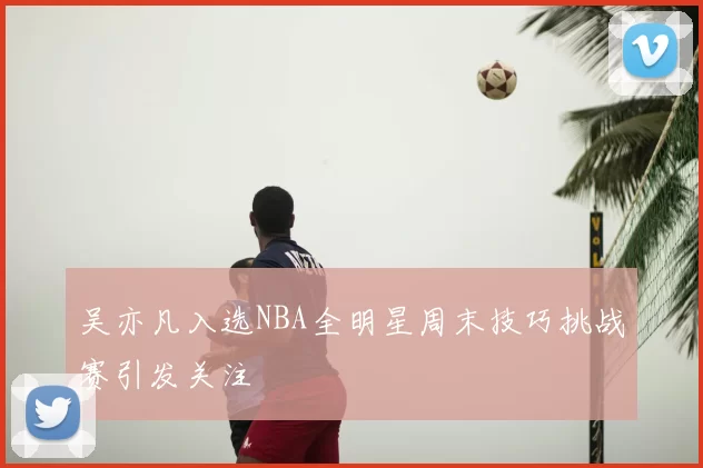 吴亦凡入选NBA全明星周末技巧挑战赛引发关注