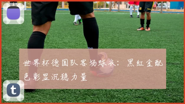 世界杯德国队客场球衣：黑红金配色彰显沉稳力量