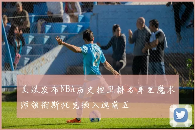美媒发布NBA历史控卫排名库里魔术师领衔斯托克顿入选前五
