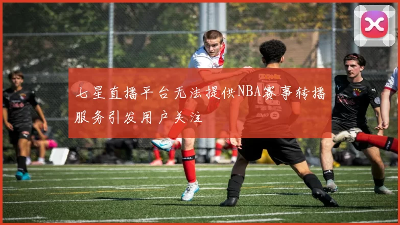 七星直播平台无法提供NBA赛事转播服务引发用户关注