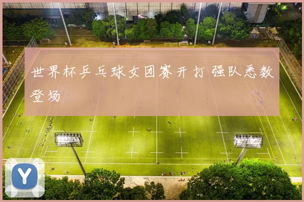 世界杯乒乓球女团赛开打 强队悉数登场