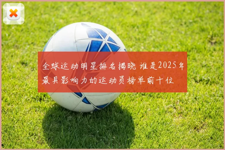 全球运动明星排名揭晓 谁是2025年最具影响力的运动员榜单前十位