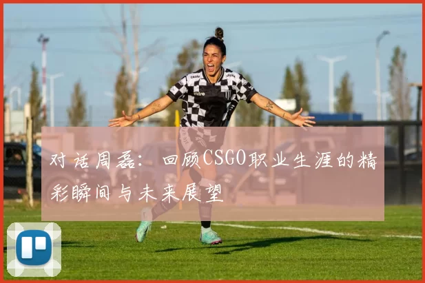 对话周磊：回顾CSGO职业生涯的精彩瞬间与未来展望