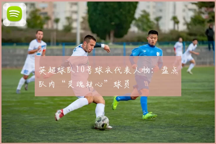 英超球队10号球衣代表人物：盘点队内“灵魂核心”球员