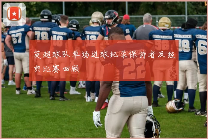 英超球队单场进球纪录保持者及经典比赛回顾