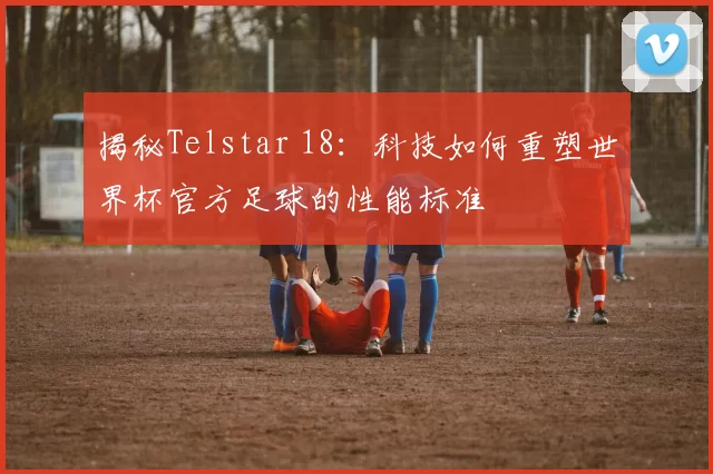 揭秘Telstar 18：科技如何重塑世界杯官方足球的性能标准
