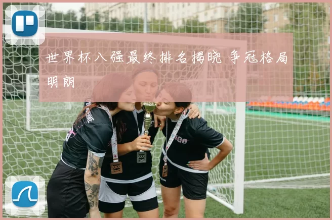 世界杯八强最终排名揭晓 争冠格局明朗