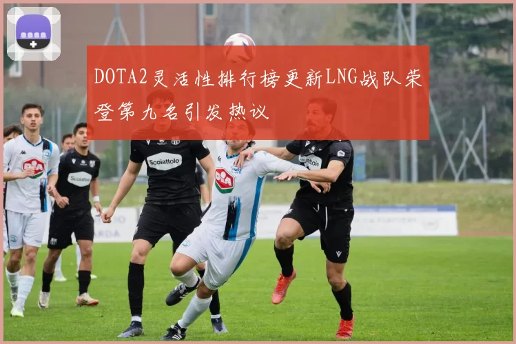 DOTA2灵活性排行榜更新LNG战队荣登第九名引发热议