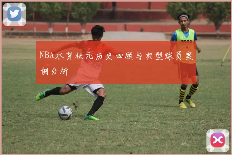 NBA水货状元历史回顾与典型球员案例分析