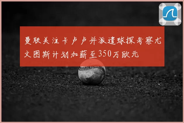 曼联关注卡卢卢并派遣球探考察尤文图斯计划加薪至350万欧元